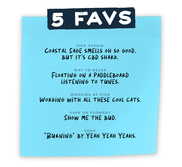 blue sticky note Heather 5 favs FIGR STRAIN Coastal Sage smells oh so good but it's CBD Shark  WAY TO RELAX Floating on a paddleboard Listening to tunes  WORKING AT FIGR Working with all these cool cats  VAPE OR FLOWER? Show me the bud  SONG Burning by Yeah Yeah Yeahs